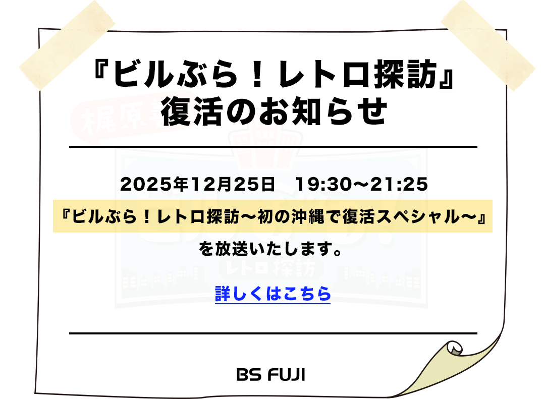 『ビルぶら！レトロ探訪』復活のお知らせ 2025年12月25日　19:30～21:25 『ビルぶら！レトロ探訪～初の沖縄で復活スペシャル～』 を放送いたします。 詳しくはこちら BSFUJI