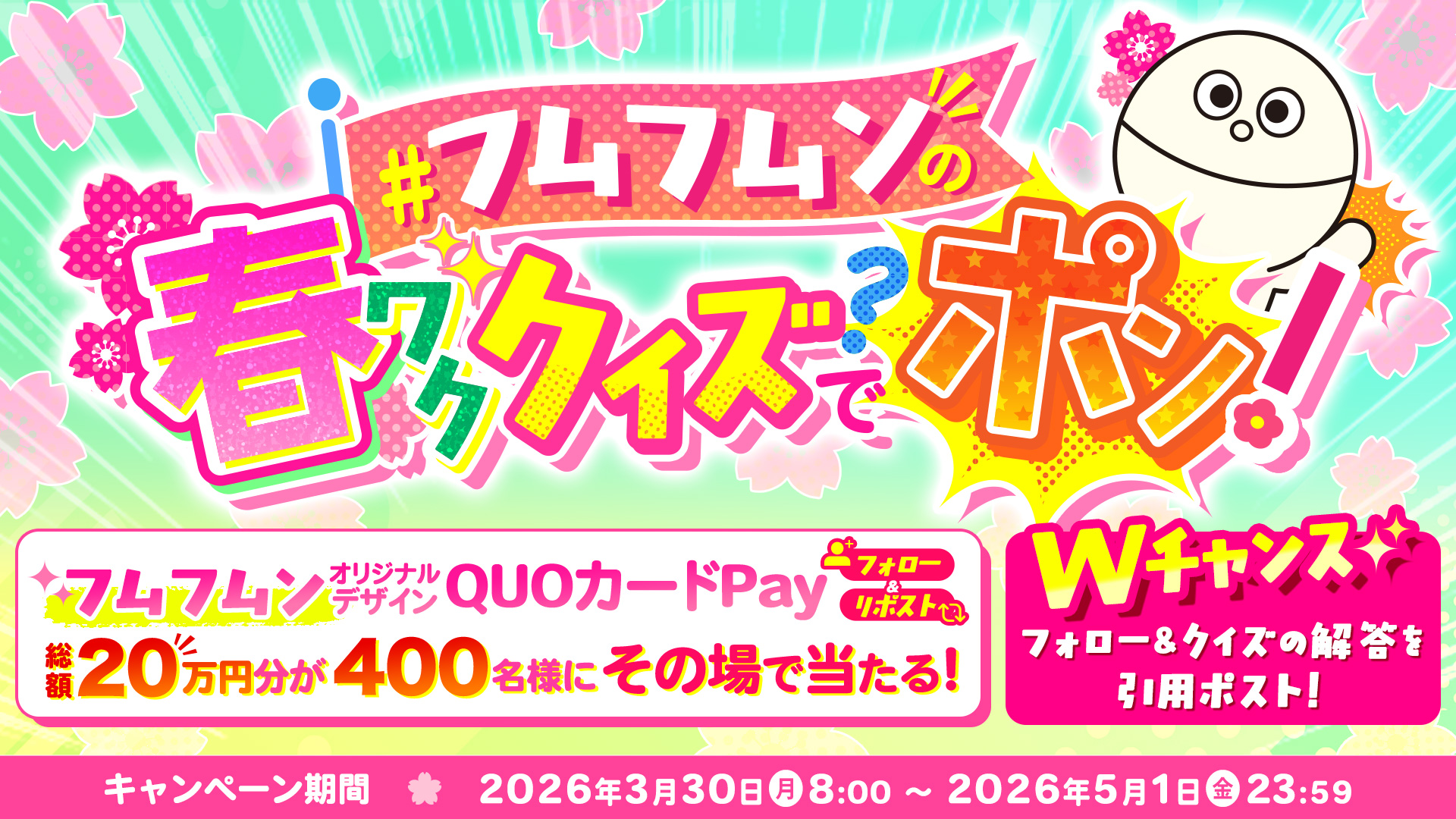 フムフムンの春ワククイズでポン 2026年3月30日(月) 8:00〜2026年5月1日(金) 23:59 【フォロー&リポスト】フムフムンオリジナルデザインQUOカードPay 総額20万円分が400名様にその場で当たる!【Wチャンス】フォロ&クイズの解答を引用ポスト