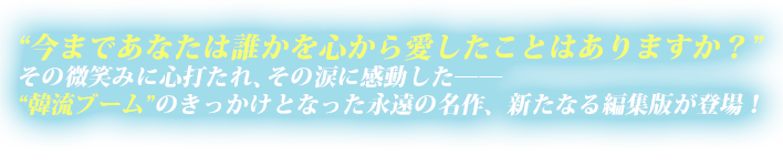 “今まであなたは誰かを心から愛したことはありますか？”その微笑みに心打たれ、その涙に感動した――“韓流ブーム”のきっかけとなった永遠の名作、新たなる編集版が登場！