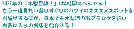 2021年の「木梨目線！」は4時間スペシャル！
もう一度見たい選りすぐりのハワイのオススメスポットをお届けするほか、日本でも木梨流の街ブラロケを行いお気に入りのお店を紹介する！