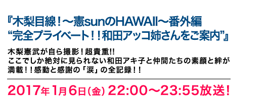 『木梨目線！～憲sunのHAWAII～番外編　“完全プライベート！！和田アッコ姉さんをご案内”』2017年1月6日（金）22:00～23:55放送　木梨憲武が自ら撮影！超貴重!!ここでしか絶対に見られない和田アキ子と仲間たちの素顔と絆が満載！！感動と感謝の「涙」の全記録！！