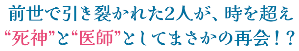 前世で引き裂かれた2人が、時を超え“死神”と“医師”としてまさかの再会！？男はなぜ死神になったのか、そしてかつての愛の記憶を取り戻せるのか？ ハラハラドキドキの連続に心ときめくファンタジー・ラブロマンス！