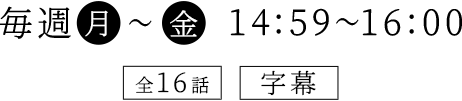 毎週（月）～（金）　14：59～16：00 全16話　字幕