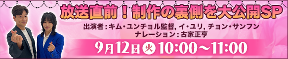 放送直前！制作の裏側を大公開SP 出演者:キム・ユンチョル監督, イ・ユリ, チョン・サンフン ナレーション:古家正亨 9月12日㈫10:00～11:00