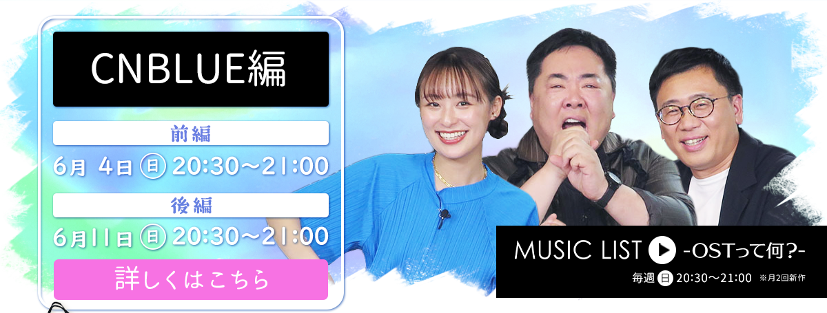 MUSIC LIST-OSTって何？- 毎週日曜日 20:30～21:00 ※月2回新作 / MUSIC LIST 【CNBLUE編】 前編：6月4日㈰ 20:30～21:00　後編：6月11日㈰ 20:30～21:00　詳しくはこちら