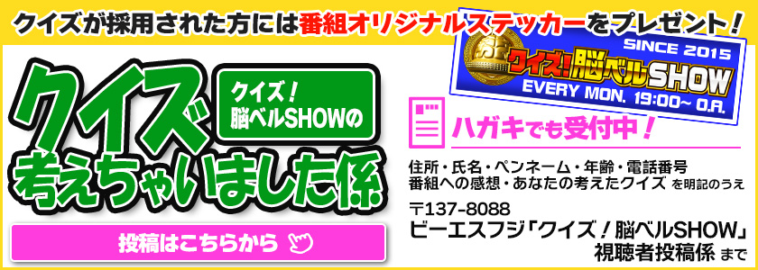 クイズが採用された方には番組オリジナルステッカーをプレゼント！『クイズ！脳ベルSHOW』のクイズ考えちゃいました係｜【投稿はこちら】｜ ハガキでも受付中！　住所・氏名・ペンネーム・年齢・電話番号番組への感想・あなたの考えたクイズ を明記のうえ　〒137-8088 ビーエスフジ「クイズ！脳ベルSHOW」視聴者投稿係 まで