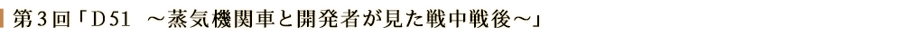 第３回「Ｄ51　～蒸気機関車と開発者が見た戦中戦後～」
