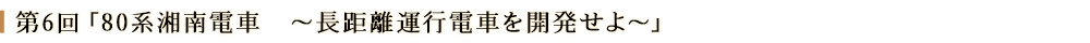 第６回「80系湘南電車　～長距離運行電車を開発せよ～」