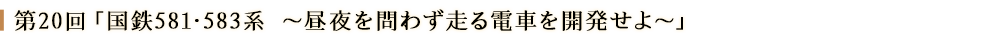 第２０回「国鉄581・583系～昼夜を問わず走る電車を開発せよ～」
