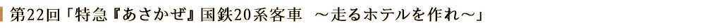 第22回「特急「あさかぜ」国鉄20系客車～走るホテルを作れ～」