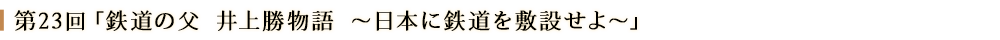 第23回「鉄道の父　井上勝物語　～日本に鉄道を敷設せよ～」