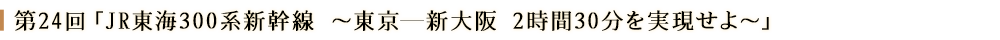 第24回「JR東海300系新幹線　～東京ー新大阪　2時間30分を実現せよ～」