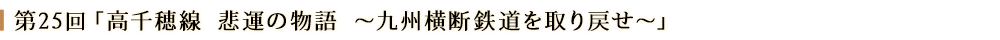第２５回「高千穂線 悲劇の物語 ～九州横断鉄道を取り戻せ～」