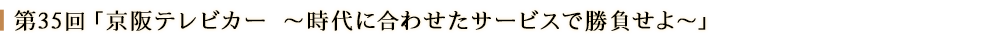 第３５回「京阪テレビカー～時代に合わせたサービスで勝負せよ～」