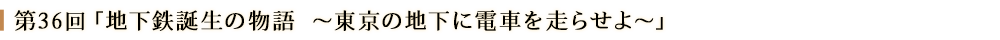 第３６回「地下鉄誕生の物語～東京の地下に電車を走らせよ～」
