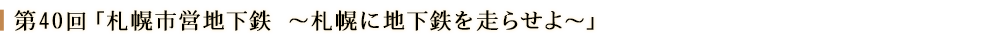 第40回「札幌市営地下鉄~札幌に地下鉄を走らせよ~」