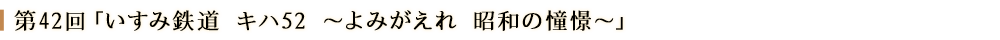 第４２回「いすみ鉄道 キハ52～よみがえれ 昭和の憧憬～」
