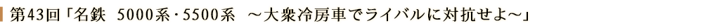 第43回「名鉄 5000系・5500系～大衆冷房車でライバルに対抗せよ～」