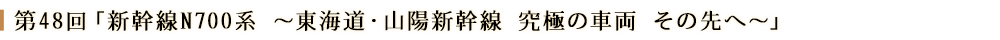 第48回「新幹線N700系 ～東海道・山陽新幹線 究極の車両 その先へ～」
