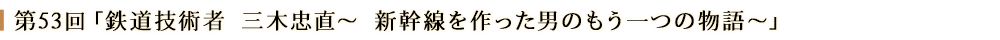 第53回「鉄道技術者 三木忠直～新幹線を作った男のもう一つの物語～」