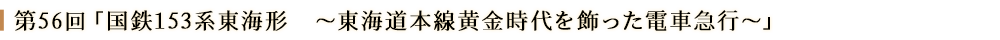 第56回「国鉄153系東海形～東海道本線黄金時代を飾った電車急行～」