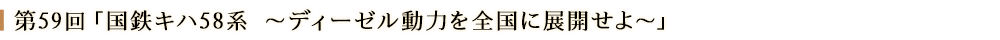 第59回「国鉄キハ58系 ～ディーゼル動力を全国に展開せよ～」