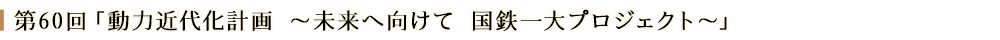 第60回「動力近代化計画 ～未来へ向けて 国鉄一大プロジェクト～」