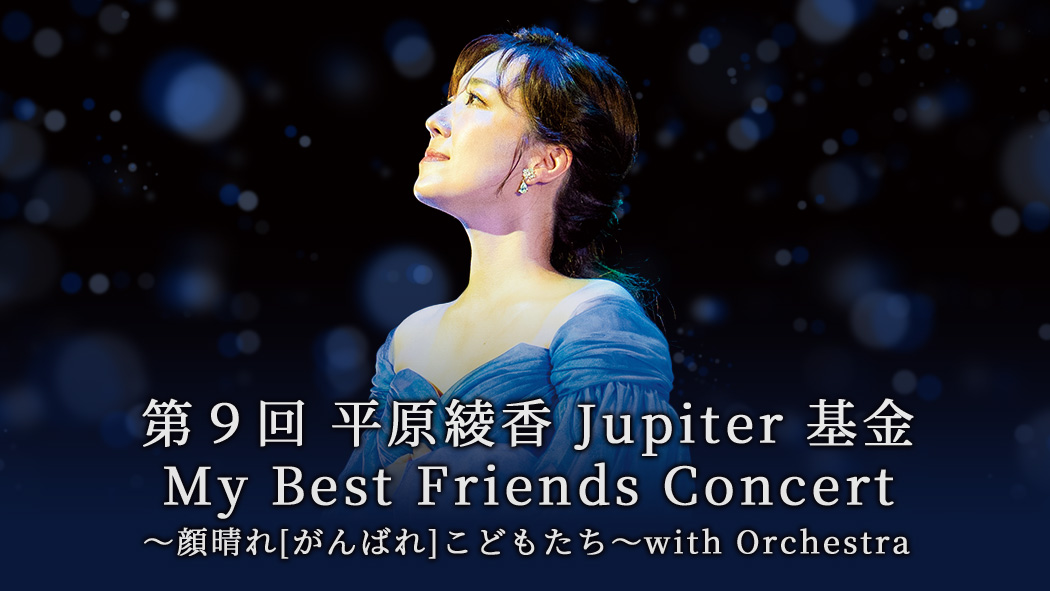 第９回　平原綾香 Jupiter 基金 My Best Friends Concert ～顔晴れ［がんばれ］こどもたち～with Orchestra