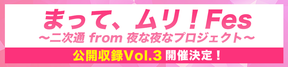 「まって、ムリ！Fes　〜 二次通 from 夜な夜なプロジェクト〜」公開収録 Vol.3
